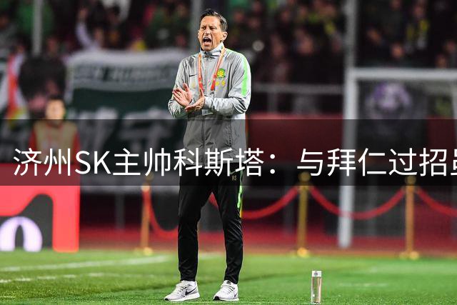 济州SK主帅科斯塔：与拜仁过招虽败犹荣 亚洲球队需更多高水平较量